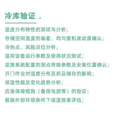 GSP驗(yàn)證中冷庫驗(yàn)證項(xiàng)目：溫度分布特性的測試與分析； 存儲空間溫度的偏差、均勻度和波動度確認(rèn)； 冷熱點(diǎn)、風(fēng)險(xiǎn)點(diǎn)位分析； 溫控設(shè)備運(yùn)行參數(shù)及使用狀況測試； 監(jiān)測系統(tǒng)配置的測點(diǎn)終端參數(shù)及安裝位置確認(rèn)； 開門作業(yè)對溫度分布及藥品儲存的影響； 保溫性能及變化趨勢分析； 應(yīng)急保障措施（備用電源等）的驗(yàn)證； 極端外部環(huán)境條件下保溫效果評估；