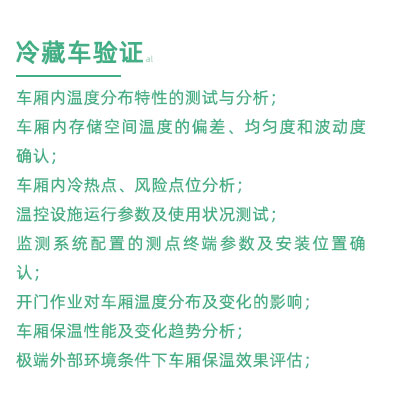 GSP驗(yàn)證中冷藏車驗(yàn)證項(xiàng)目：車廂內(nèi)溫度分布特性的測試與分析； 車廂內(nèi)存儲空間溫度的偏差、均勻度和波動度確認(rèn)； 車廂內(nèi)冷熱點(diǎn)、風(fēng)險(xiǎn)點(diǎn)位分析； 溫控設(shè)施運(yùn)行參數(shù)及使用狀況測試； 監(jiān)測系統(tǒng)配置的測點(diǎn)終端參數(shù)及安裝位置確認(rèn)； 開門作業(yè)對車廂溫度分布及變化的影響； 車廂保溫性能及變化趨勢分析； 極端外部環(huán)境條件下車廂保溫效果評估；